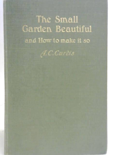 The Small Garden Beautiful and How To make It So. By A C. Curtis