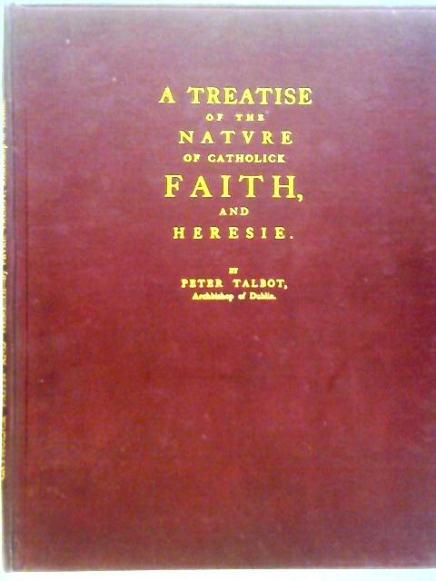 A Treatise of the Nature of Catholic Faith and Heresie. With Reflexion Upon the Nullitie of the English Protestant Church and Clergy By Peter Talbot