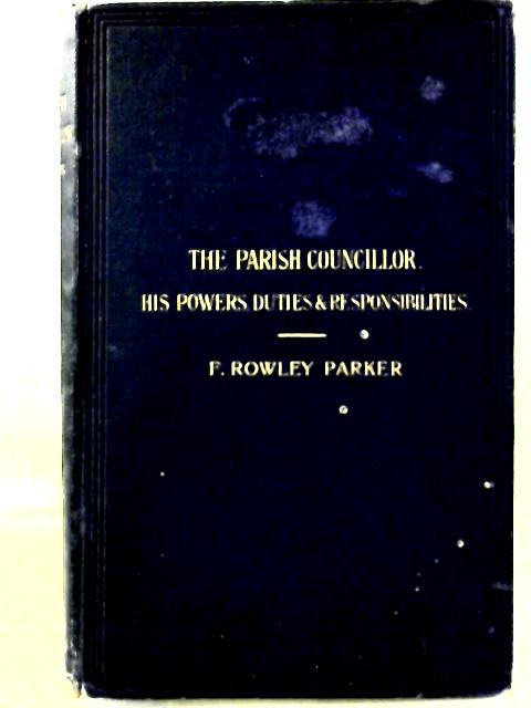 The Parish Councillor Being a Concise Description of His Powers, Duties, and Liabilities under the Local Government Act, 1894 By F. Rowley Parker