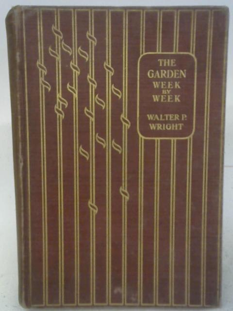 The Garden Week By Week Throughout the Year : a Practical Handbook to Gardening Operations for Every Week in the Year and to the Culture of All Important Plants By Walter P. Wright
