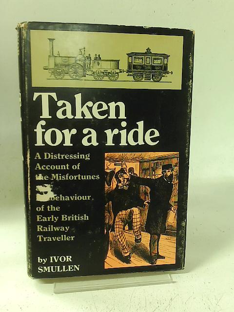 Taken for a Ride: A Distressing Account of the Misfortunes and Misbehaviour of the Early British Railway Traveller By Ivor Smullen