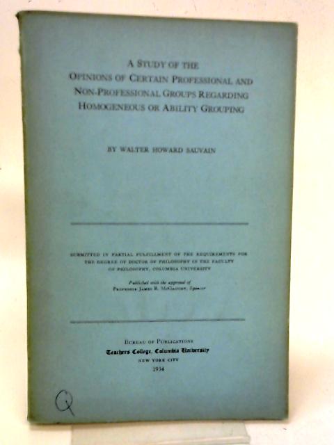 A Study of the Opinions of Certain Professional and Non-Professional Groups Regarding Homogeneous or Ability Grouping By Walter Howard Sauvain