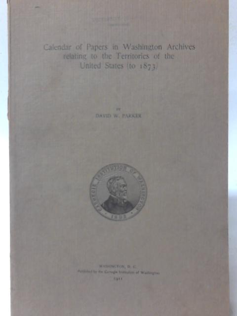 Calendar of Papers in Washington Archives Relating to the Territories of the United States (to 1873) (Publications - Carnegie Institution of Washington) By David W. Parker