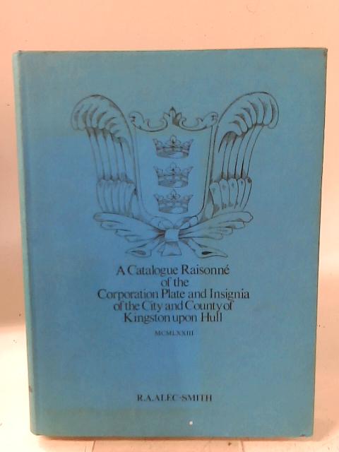 A Catalogue Raisonne Of The Corporation Plate And Insignia Of The City And County Of Kingston Upon Hull. By R.A. Alec-Smith