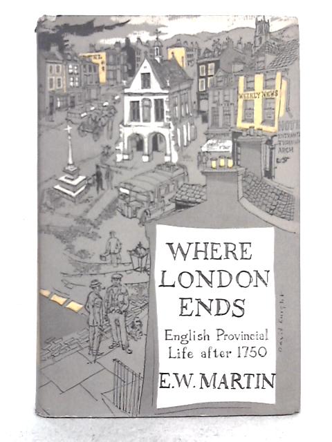 Where London Ends: English Provincial Life After 1750: Being an Account of the English Country Town and the Lives, Work and Development of Provincial People Through a Period of Two Hundred Years By E.W. Martin