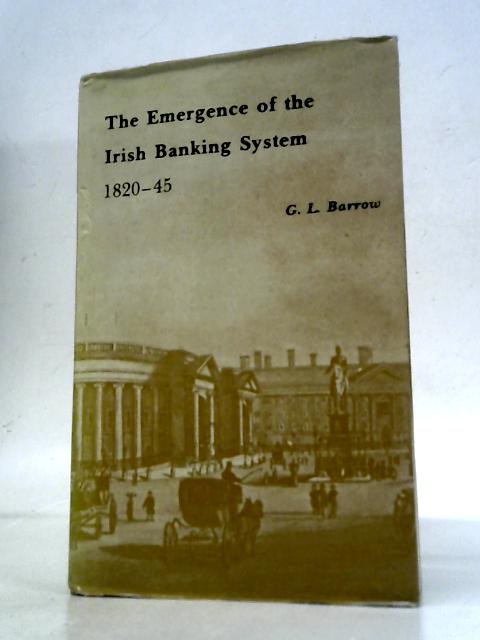 Emergence of the Irish Banking System, 1820-45 By G.L.Barrow