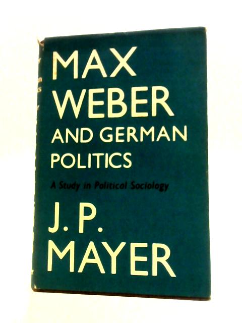 Max Weber and German Politics: a Study in Political Sociology By J.P.Mayer
