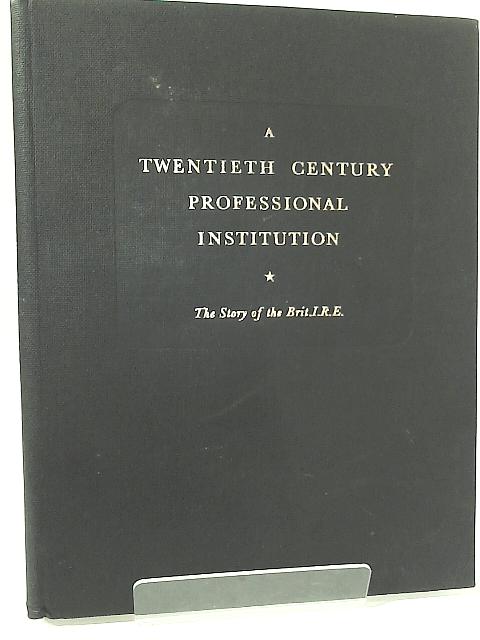 A Twentieth Century Professional Institution: the Story of the British I.R.E. By .