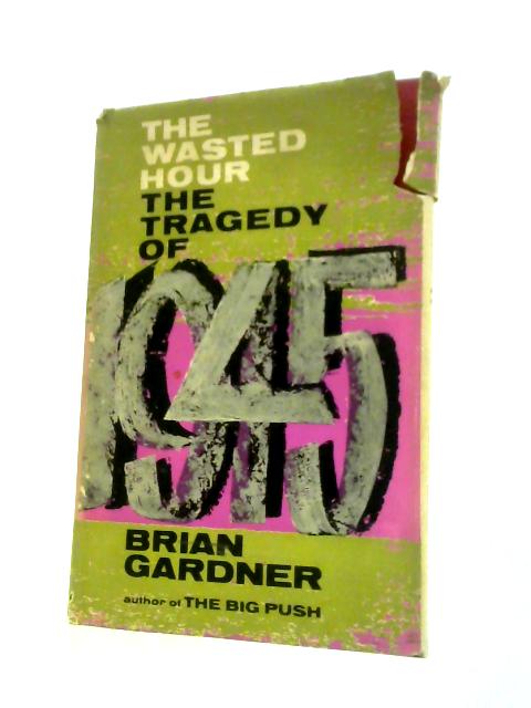 The Wasted Hour: The Tragedy of 1945 By Brian Gardner