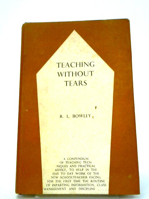 Teaching Without Tears: A Guide To Teaching Technique, A Compendium Of Practical Advice For The Inexperienced Schoolteacher By R. L Bowley