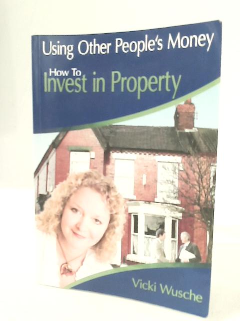 Using Other Peoples Money: How to Invest in Property By Vicki Wusche