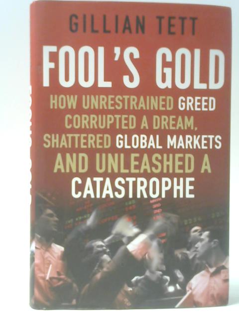 Fool's Gold: How Unrestrained Greed Corrupted a Dream, Shattered Global Markets and Unleashed a Catastrophe By Gillian Tett