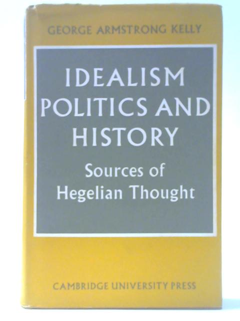 Idealism, Politics and History: Sources of Hegelian Thought By George Armstrong Kelly