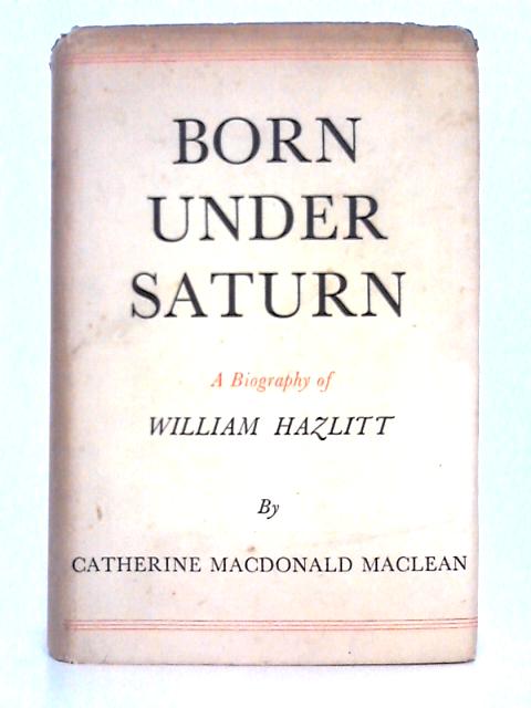 Born Under Saturn; A Biography of William Hazlitt By Catherine Macdonald Maclean