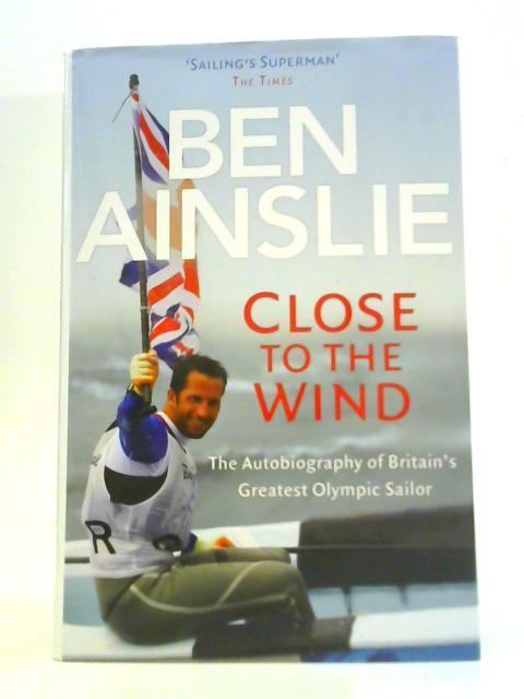 Ben Ainslie: Close to The Wind: Autobiography of Britain's Greatest Olympic Sailor By Ben Ainslie