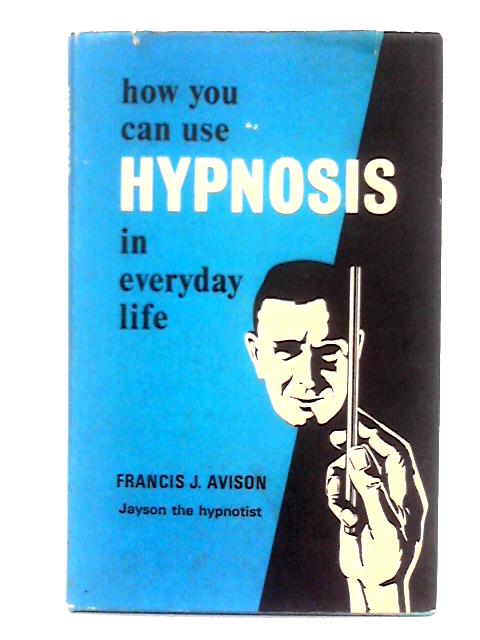 How You Can Use Hypnosis in Everyday Life By Francis J. Avison