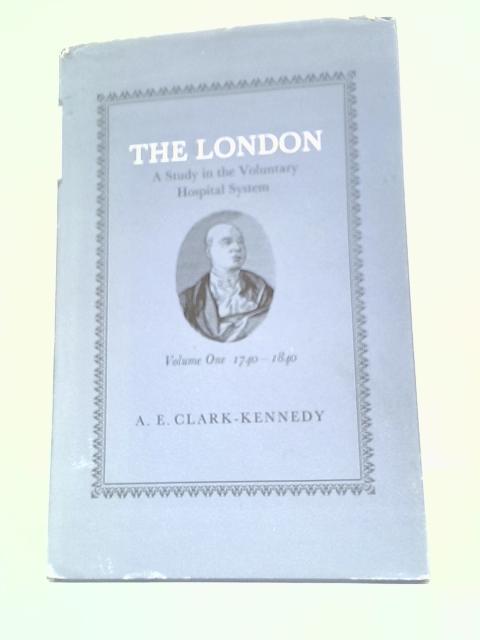 The London: A Study In The Voluntary Hospital System: Volume One - The First Hundred Years, 1740-1840 By A.E. Clark-Kennedy