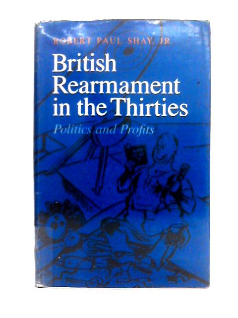 British Rearmament in the Thirties; Politics and Profits (Princeton Legacy Library) By Robert Paul Shay