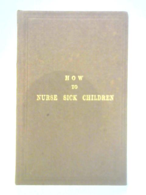 How to Nurse Sick Children, Intended Especially as a Help to the Nurses at the hospital for Sick Children By Unstated