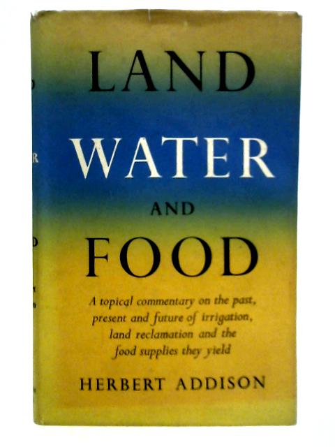 Land, Water and Food: A Topical Commentary on the Past, Present and Future of Irrigation, Land Reclamation and the Food Supplies They Yield By Herbert Addison