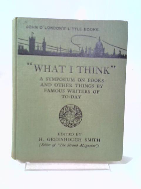 What I Think, A Symposium on Books and Other Things By Famous Writers of To-day By H. Greenhough Smith (ed.)