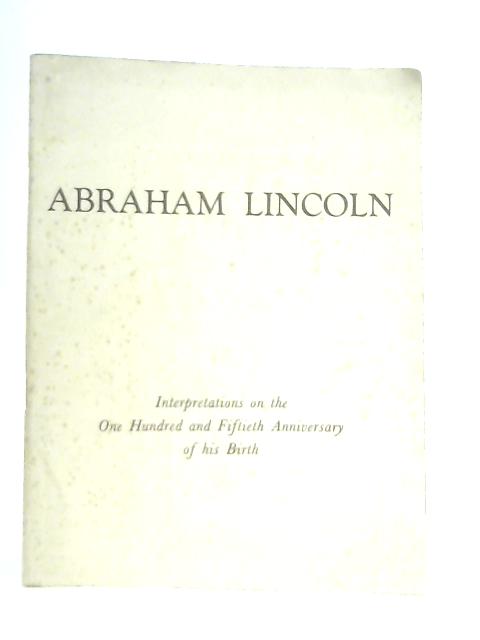 Abraham Lincoln, 12 February 1809 - 15 April 1865: Interpretations on the One Hundred and Fiftieth Anniversary of his Birth By Various