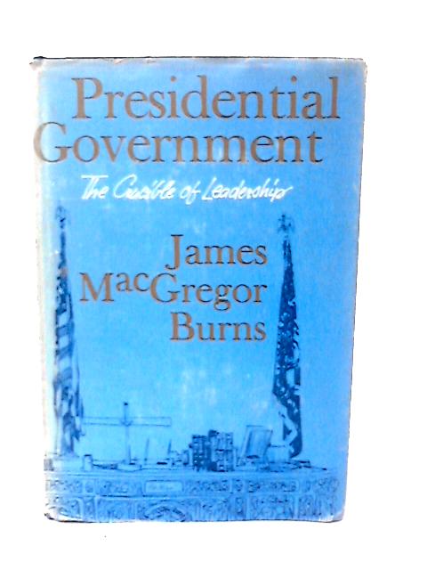 Presidential Government The Crucible of Leadership By James MacGregor Burns