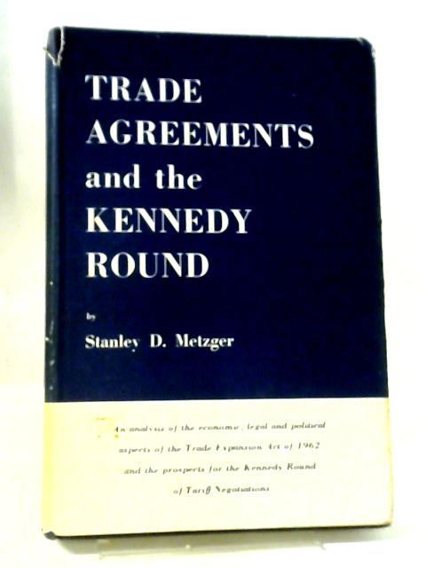 Trade Agreements And The Kennedy Round ~ An Analysis Of The Economic, Legal and Political Aspects Of The Trade Expansion Act of 1962 and The Prospects For The Kennedy Round Of Tariff Negotiations By Stanley D Metzger