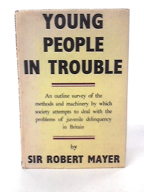 Young People in Trouble: An Outline Survey of the Methods and Machinery By Which Society Attempts to Deal With the Problems of Juvenile Delinquency in Britain By Sir Robert Mayer