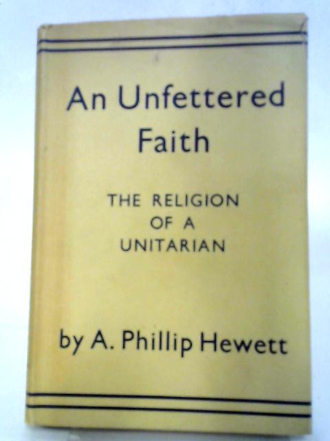 An Unfettered Faith. The Religion Of A Unitarian By Austin Phillip Hewett