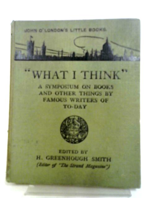 What I Think, A Symposium On Books and Other Things By Famous Writers of To-day von H. Greenhough Smith (ed.)
