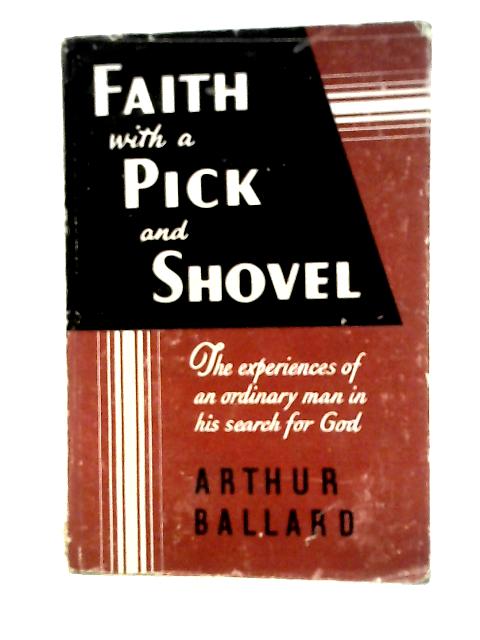 Faith With a Pick and Shovel: the Experiences of An Ordinary Man in His Search for God By Arthur Ballard