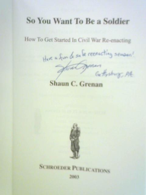 So You Want To Be A Soldier: How To Get Started in Civil War Re-enacting By Shaun C. Grenan