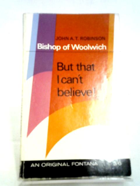But That I Can't Believe! By John A. T. Robinson, Bishop Of Woolwich