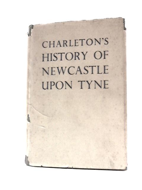 Charleton's History of Newcastle Upon Tyne from the Earliest Records to Its Formation as a City in 1882 By Anon