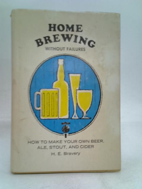 Home Brewing Without Failures: How To Make Your Own Beer, Ale, Stout, and Cider By H.E. Bravery