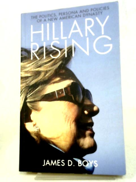 Hillary Rising: The Politics, Persona and Policies of a New American Dynasty By James D. Boys