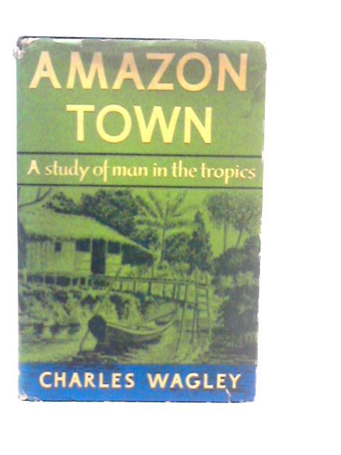 Amazon Town: A Study of Man in the Tropics By Charles Wagley