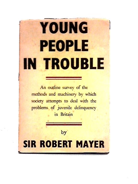 Young People in Trouble: An Outline Survey of the Methods and Machinery By Which Society Attempts to Deal With the Problems of Juvenile Delinquency in Britain By Sir Robert Mayer