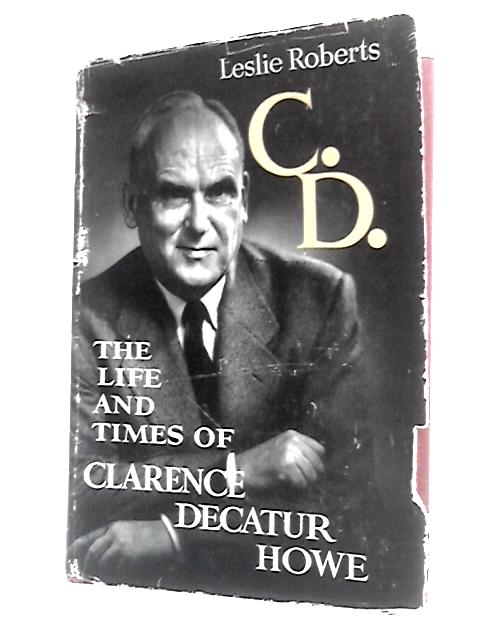 C.D. The Life And Times Of Clarence Decatur Howe By Leslie Roberts