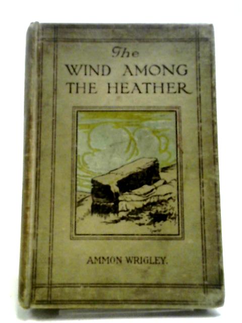 The Wind Among The Heather. A Book Of The Old Dalesfolk, The Old Firesides, And The Old Inn Corners Of Bygone Saddleworth By Ammon Wrigley