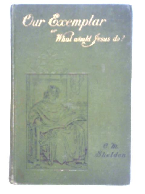 Our Exemplar or What Would Jesus Do? von Charles M. Sheldon