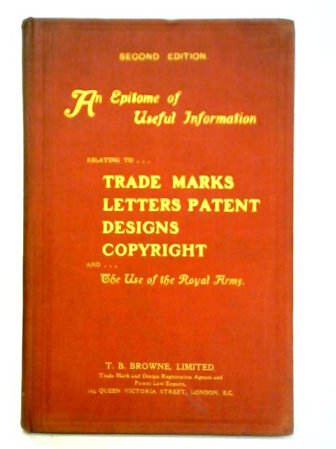 An Epitome Of Useful Information Relating To Trade Marks, Letters Patent, Designs, Copyright And The Use Of The Royal Arms: Compiled For The Use Of Manufacturers, Inventors, Business Men And Others By Unstated