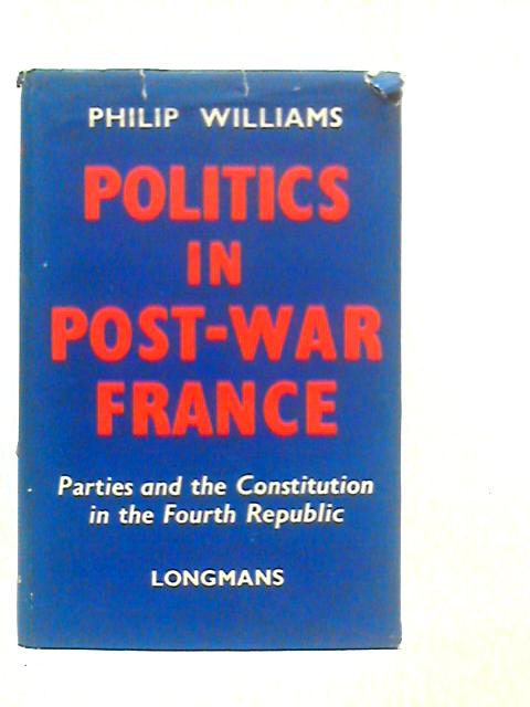 Politics in Post-War France: Parties and the Constitution in the Fourth Republic By Philip Williams