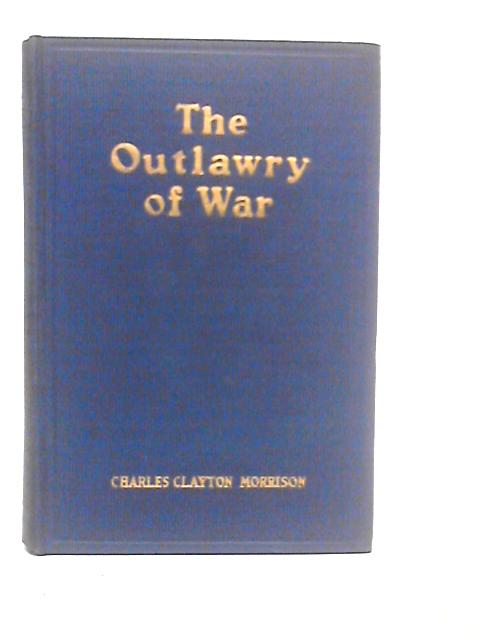 The Outlawry of War; a Constructive Policy for World Peace By Charles Clayton Morrison
