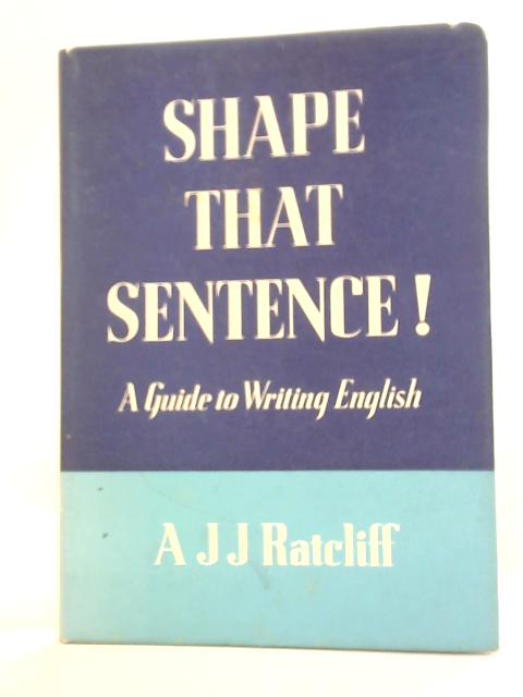 Shape That Sentence: A Guide To Writing English By A J J Ratcliff