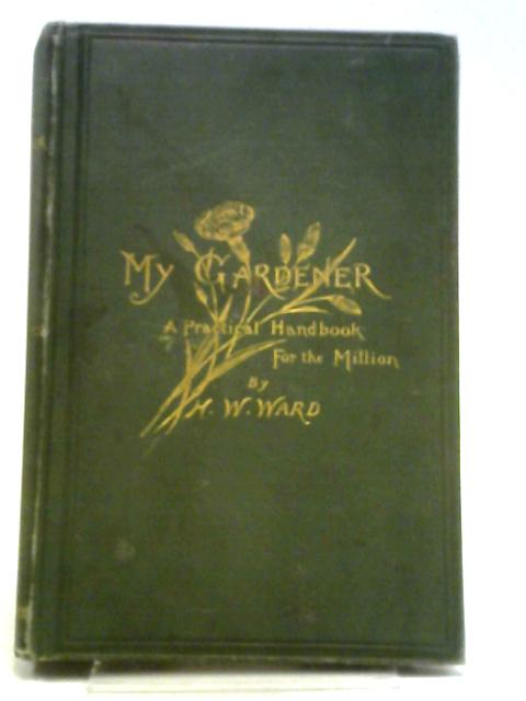 My Gardener: A Practical Handbook For The Million By H, W. Ward