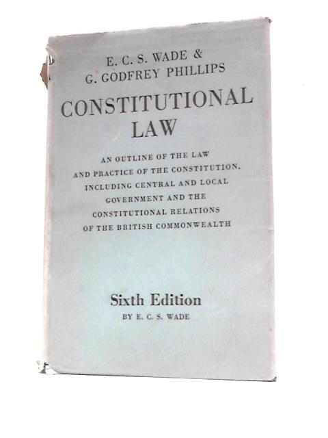 Constitutional Law: An Outline Of The Law And Practice Of The Constitution, Including Central And Local Government And The Constitutional Relations Of The British Commonwealth By E. C. S.Wade and G. Godfrey Phillips