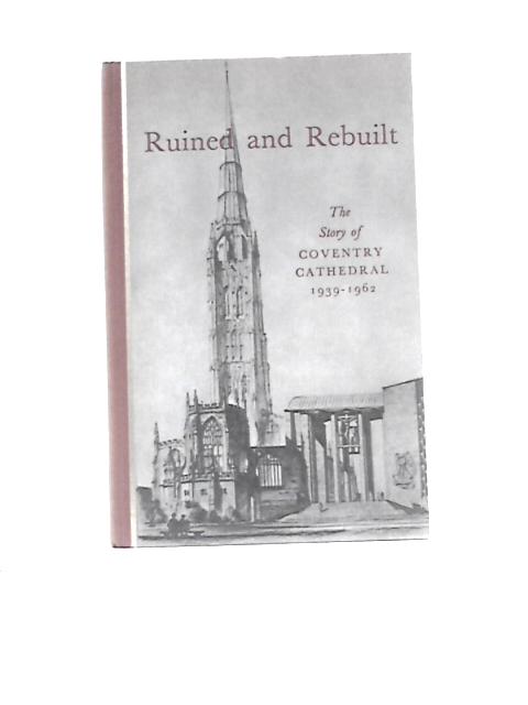 Ruined And Rebuilt: The Story Of Coventry Cathedral. 1939-1962 By R.T.Howard