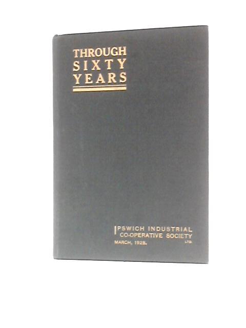 Through Sixty Years...Prepared on the Diamond Jubilee of the Ipswich Industrial Co-operative Society Limited. March, 1928. By Ipswich Industrial Co-operative Society Limited